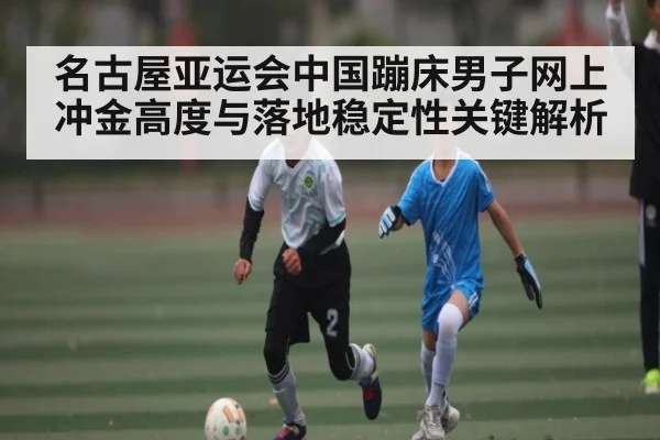 名古屋亚运会中国蹦床男子网上冲金高度与落地稳定性关键解析