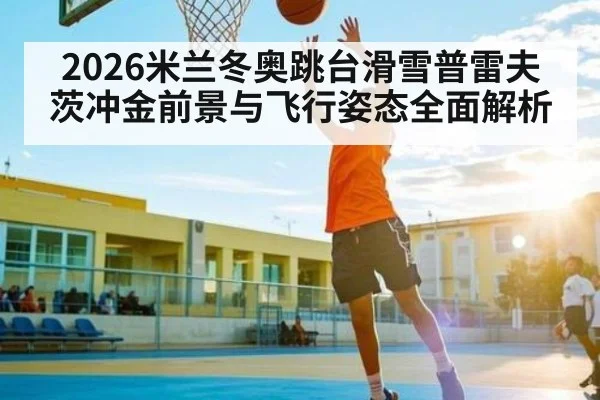 2026米兰冬奥跳台滑雪普雷夫茨冲金前景与飞行姿态全面解析